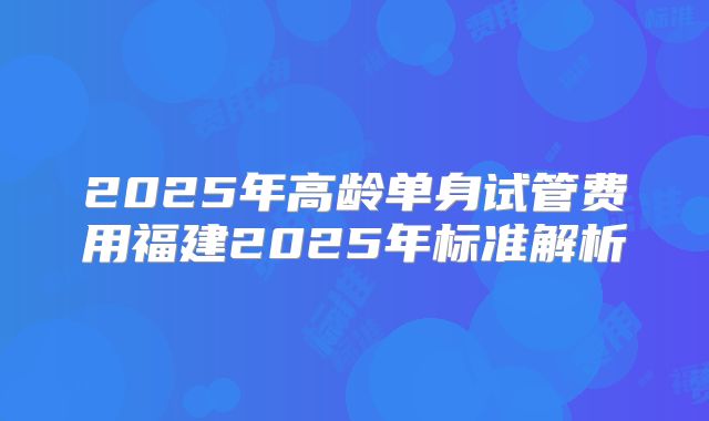 2025年高龄单身试管费用福建2025年标准解析