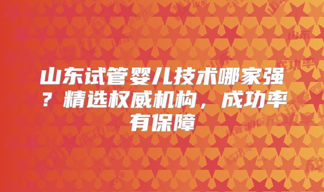 山东试管婴儿技术哪家强？精选权威机构，成功率有保障