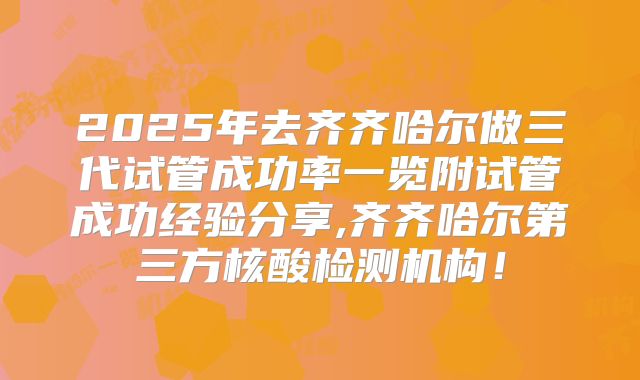 2025年去齐齐哈尔做三代试管成功率一览附试管成功经验分享,齐齐哈尔第三方核酸检测机构!