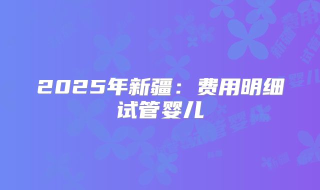 2025年新疆:费用明细试管婴儿