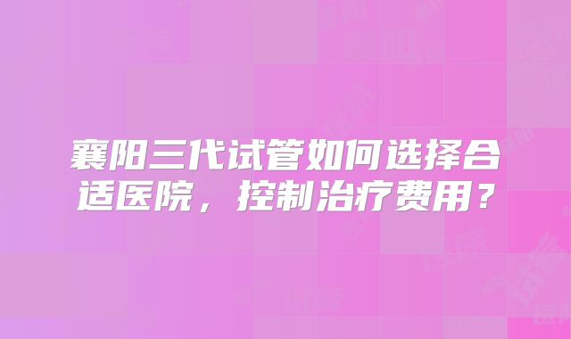 襄阳三代试管如何选择合适医院,控制治疗费用?