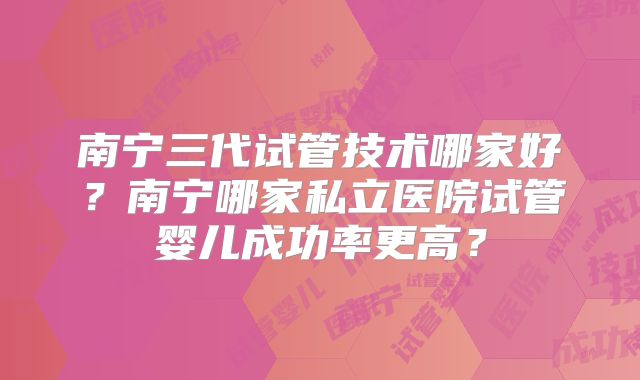 南宁三代试管技术哪家好？南宁哪家私立医院试管婴儿成功率更高？