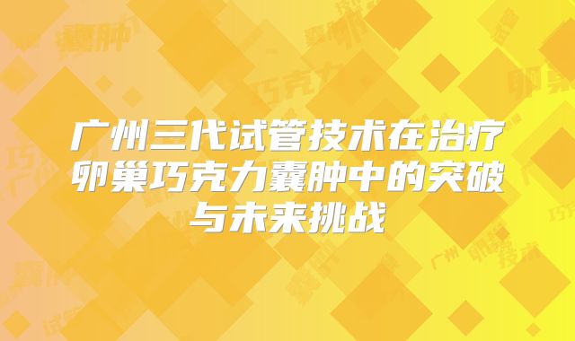 广州三代试管技术在治疗卵巢巧克力囊肿中的突破与未来挑战