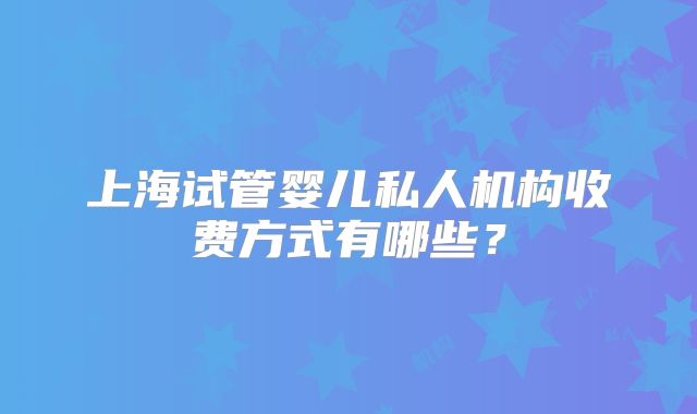 上海试管婴儿私人机构收费方式有哪些？