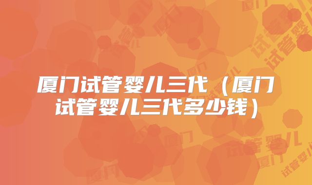 厦门试管婴儿三代(厦门试管婴儿三代多少钱)