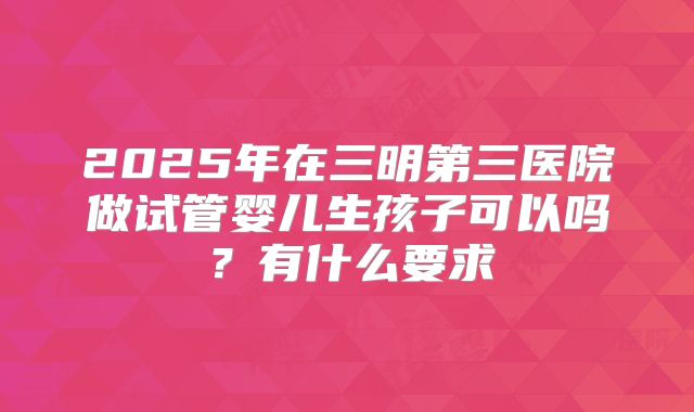 2025年在三明第三医院做试管婴儿生孩子可以吗？有什么要求