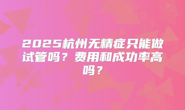 2025杭州无精症只能做试管吗?费用和成功率高吗?