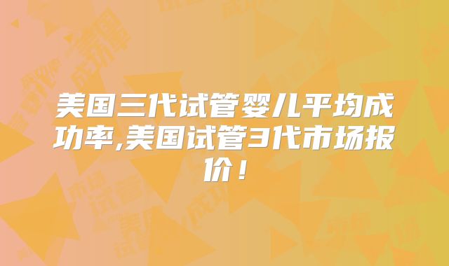 美国三代试管婴儿平均成功率,美国试管3代市场报价！