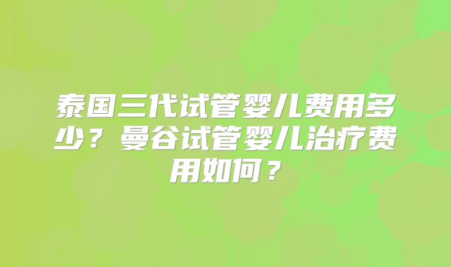 泰国三代试管婴儿费用多少?曼谷试管婴儿治疗费用如何?