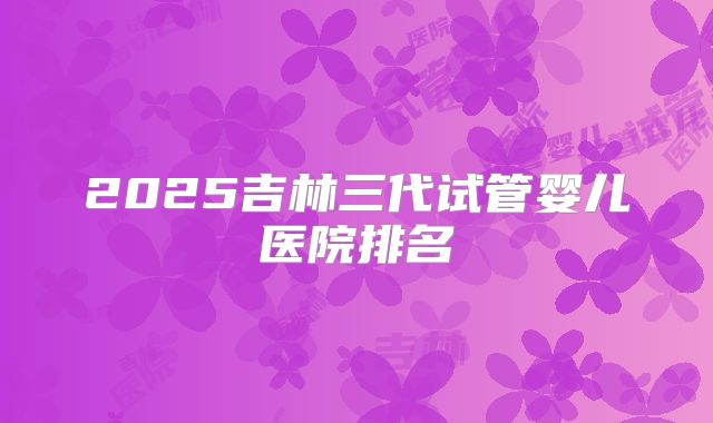 2025吉林三代试管婴儿医院排名