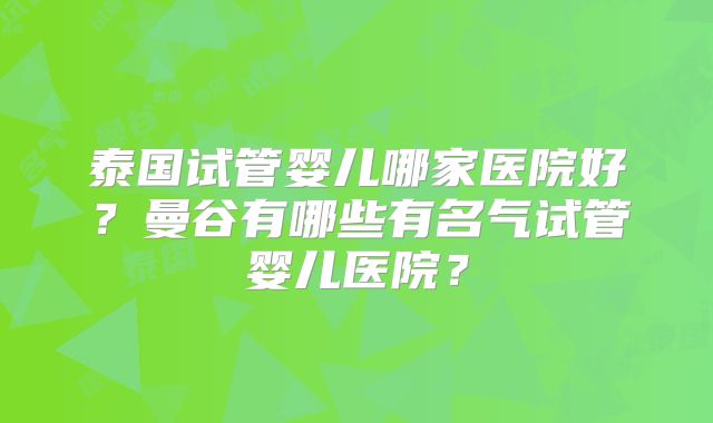 泰国试管婴儿哪家医院好?曼谷有哪些有名气试管婴儿医院?