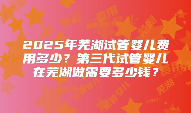 2025年芜湖试管婴儿费用多少？第三代试管婴儿在芜湖做需要多少钱？