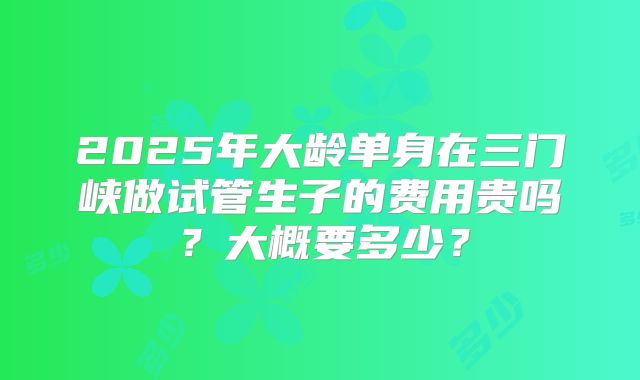 2025年大龄单身在三门峡做试管生子的费用贵吗?大概要多少?