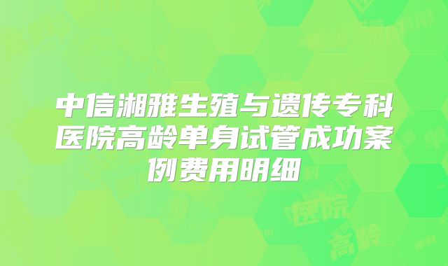 中信湘雅生殖与遗传专科医院高龄单身试管成功案例费用明细