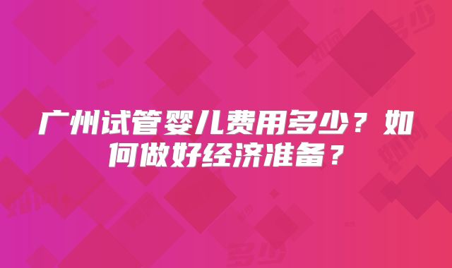 广州试管婴儿费用多少?如何做好经济准备?
