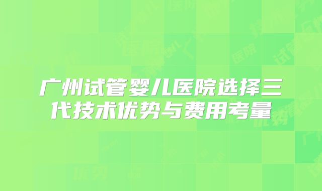 广州试管婴儿医院选择三代技术优势与费用考量