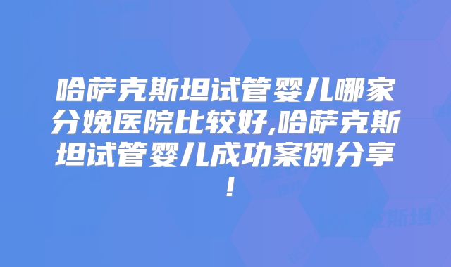 哈萨克斯坦试管婴儿哪家分娩医院比较好,哈萨克斯坦试管婴儿成功案例分享！