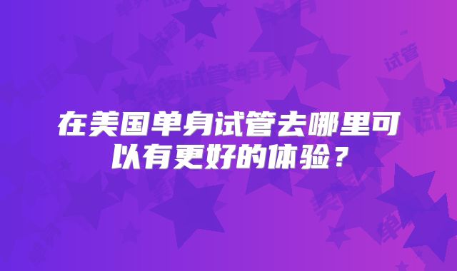 在美国单身试管去哪里可以有更好的体验?
