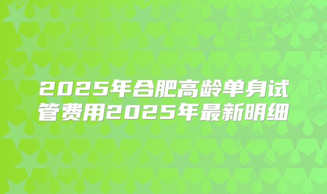 2025年合肥高龄单身试管费用2025年最新明细