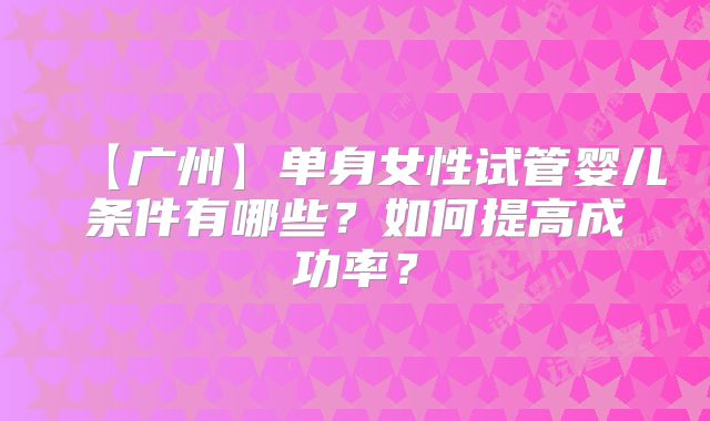 【广州】单身女性试管婴儿条件有哪些？如何提高成功率？