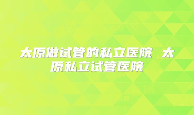 太原做试管的私立医院 太原私立试管医院