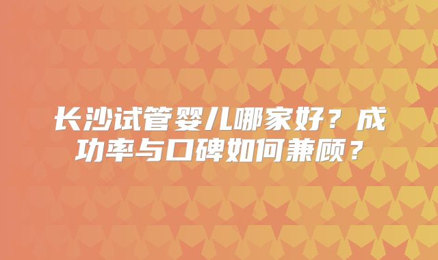 长沙试管婴儿哪家好？成功率与口碑如何兼顾？