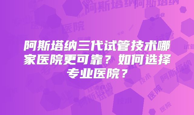 阿斯塔纳三代试管技术哪家医院更可靠？如何选择专业医院？