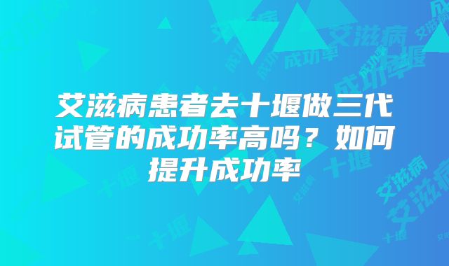 艾滋病患者去十堰做三代试管的成功率高吗?如何提升成功率