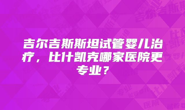 吉尔吉斯斯坦试管婴儿治疗,比什凯克哪家医院更专业?