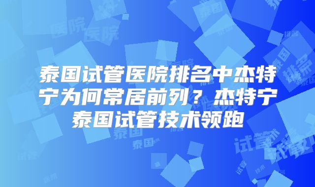 泰国试管医院排名中杰特宁为何常居前列？杰特宁泰国试管技术领跑