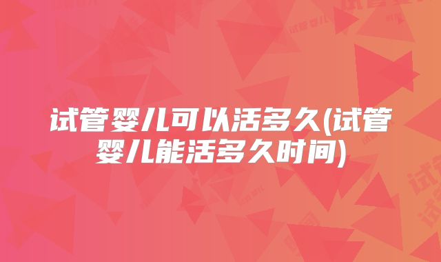 试管婴儿可以活多久(试管婴儿能活多久时间)