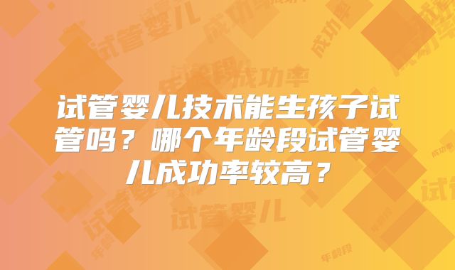 试管婴儿技术能生孩子试管吗？哪个年龄段试管婴儿成功率较高？