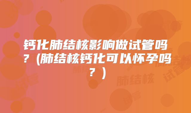 钙化肺结核影响做试管吗?(肺结核钙化可以怀孕吗?)