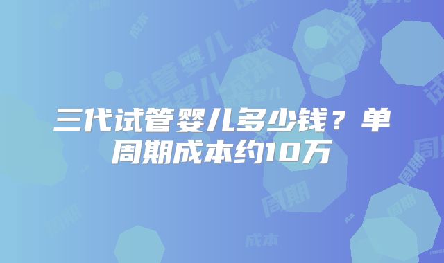 三代试管婴儿多少钱?单周期成本约10万