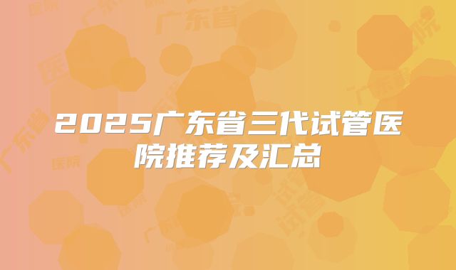 2025广东省三代试管医院推荐及汇总