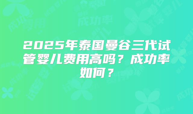 2025年泰国曼谷三代试管婴儿费用高吗?成功率如何?