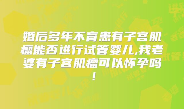 婚后多年不育患有子宫肌瘤能否进行试管婴儿,我老婆有子宫肌瘤可以怀孕吗!