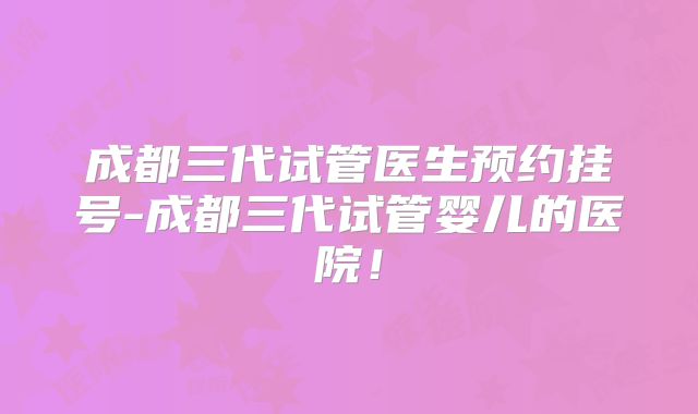 成都三代试管医生预约挂号-成都三代试管婴儿的医院!