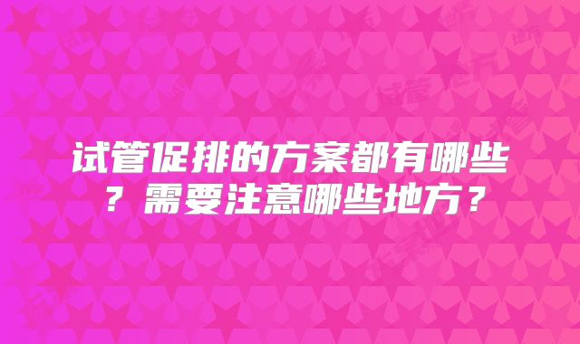 试管促排的方案都有哪些?需要注意哪些地方?