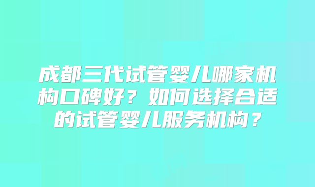 成都三代试管婴儿哪家机构口碑好?如何选择合适的试管婴儿服务机构?