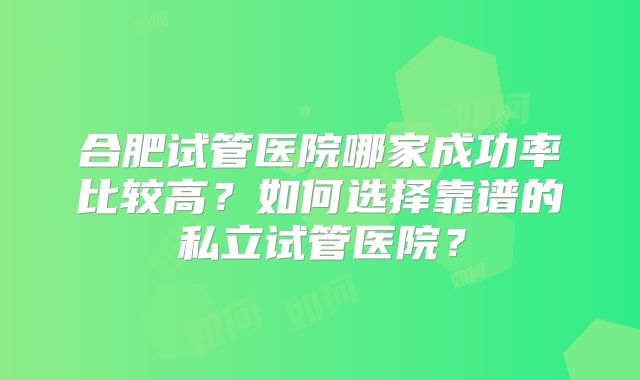 合肥试管医院哪家成功率比较高?如何选择靠谱的私立试管医院?