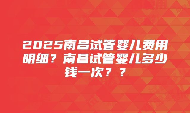 2025南昌试管婴儿费用明细?南昌试管婴儿多少钱一次??