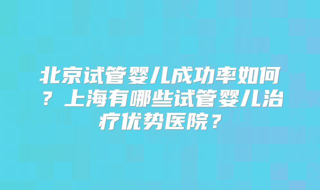 北京试管婴儿成功率如何?上海有哪些试管婴儿治疗优势医院?