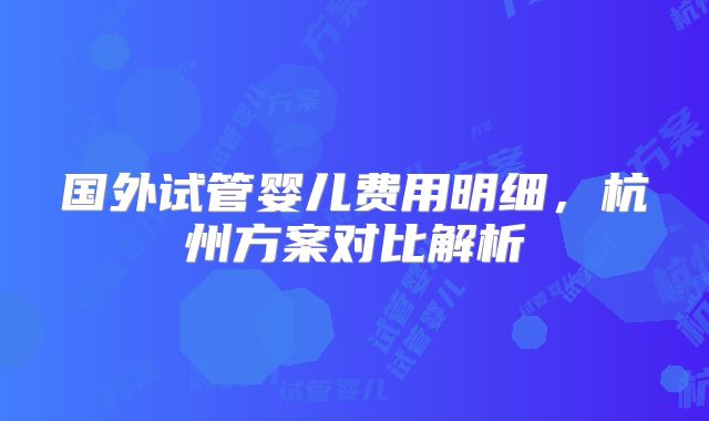国外试管婴儿费用明细,杭州方案对比解析