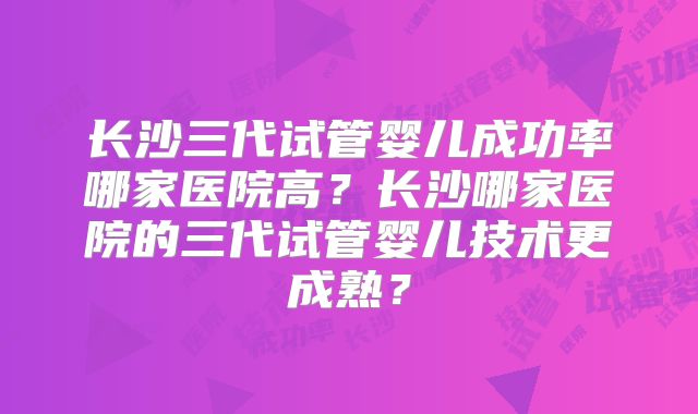 长沙三代试管婴儿成功率哪家医院高?长沙哪家医院的三代试管婴儿技术更成熟?