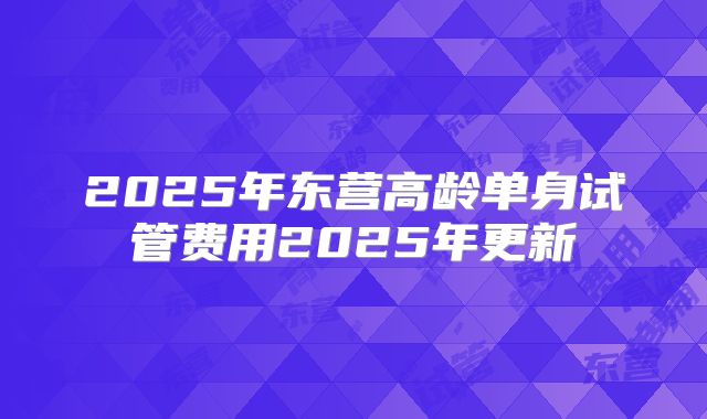 2025年东营高龄单身试管费用2025年更新