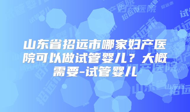 山东省招远市哪家妇产医院可以做试管婴儿?大概需要-试管婴儿