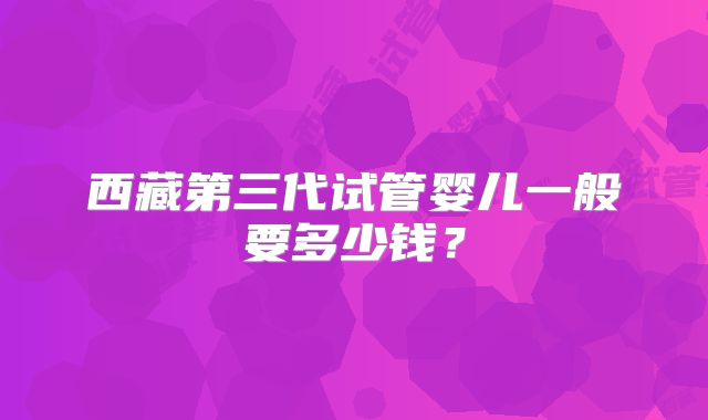 西藏第三代试管婴儿一般要多少钱?