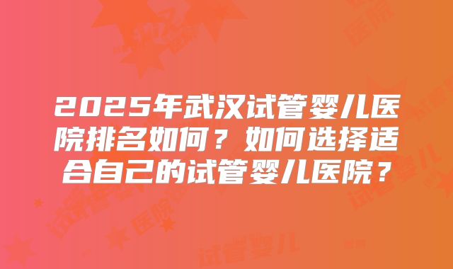 2025年武汉试管婴儿医院排名如何？如何选择适合自己的试管婴儿医院？