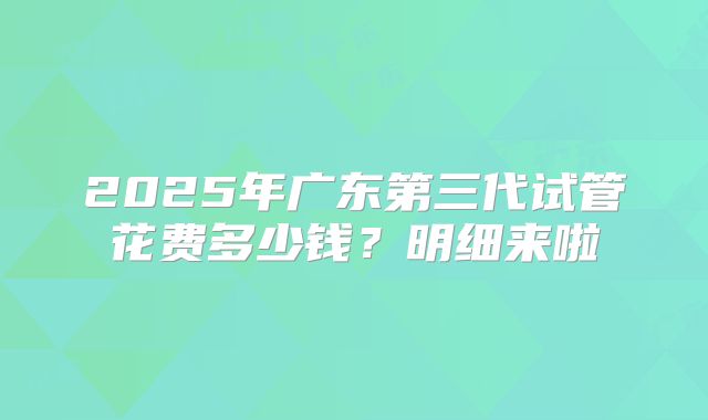 2025年广东第三代试管花费多少钱?明细来啦